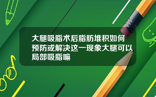 大腿吸脂术后脂肪堆积如何预防或解决这一现象大腿可以局部吸脂嘛