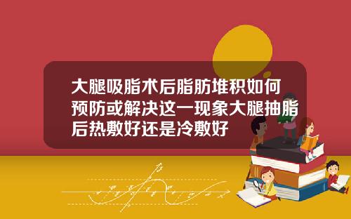 大腿吸脂术后脂肪堆积如何预防或解决这一现象大腿抽脂后热敷好还是冷敷好