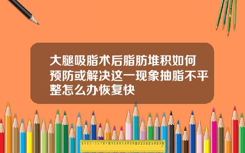 大腿吸脂术后脂肪堆积如何预防或解决这一现象抽脂不平整怎么办恢复快