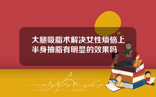 大腿吸脂术解决女性烦恼上半身抽脂有明显的效果吗
