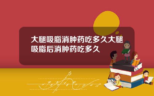 大腿吸脂消肿药吃多久大腿吸脂后消肿药吃多久