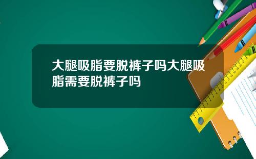 大腿吸脂要脱裤子吗大腿吸脂需要脱裤子吗