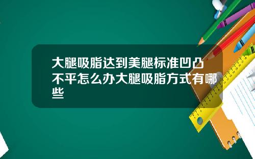 大腿吸脂达到美腿标准凹凸不平怎么办大腿吸脂方式有哪些
