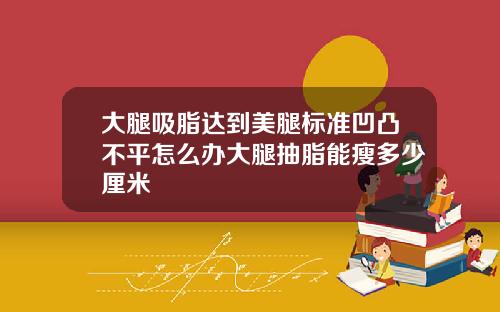 大腿吸脂达到美腿标准凹凸不平怎么办大腿抽脂能瘦多少厘米