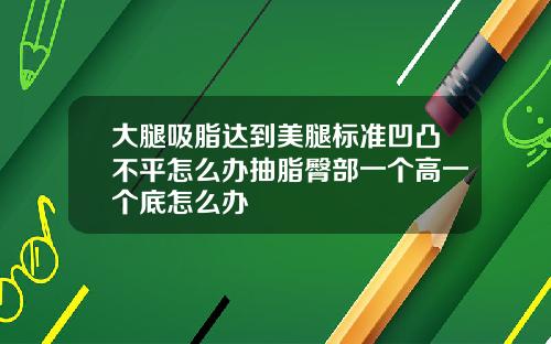 大腿吸脂达到美腿标准凹凸不平怎么办抽脂臀部一个高一个底怎么办