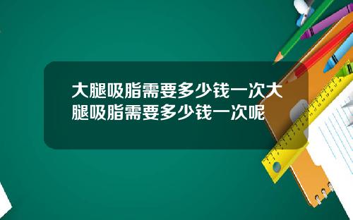 大腿吸脂需要多少钱一次大腿吸脂需要多少钱一次呢