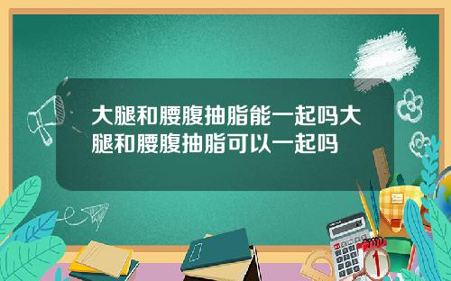 大腿和腰腹抽脂能一起吗大腿和腰腹抽脂可以一起吗