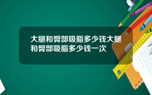 大腿和臀部吸脂多少钱大腿和臀部吸脂多少钱一次