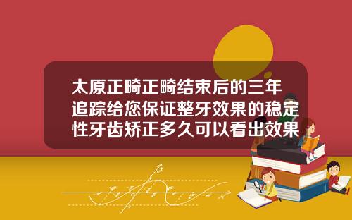 太原正畸正畸结束后的三年追踪给您保证整牙效果的稳定性牙齿矫正多久可以看出效果