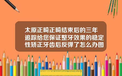 太原正畸正畸结束后的三年追踪给您保证整牙效果的稳定性矫正牙齿后反弹了怎么办图片