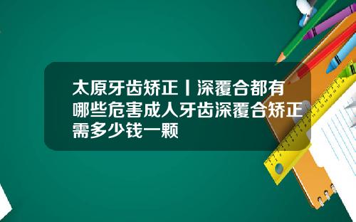 太原牙齿矫正丨深覆合都有哪些危害成人牙齿深覆合矫正需多少钱一颗