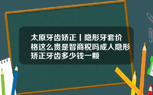 太原牙齿矫正丨隐形牙套价格这么贵是智商税吗成人隐形矫正牙齿多少钱一颗