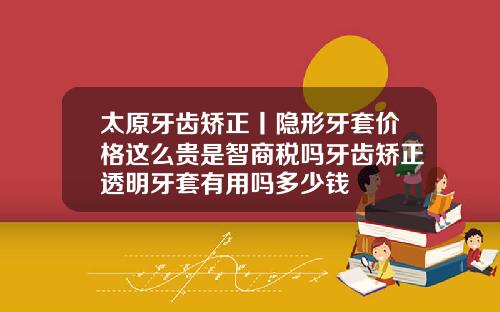 太原牙齿矫正丨隐形牙套价格这么贵是智商税吗牙齿矫正透明牙套有用吗多少钱