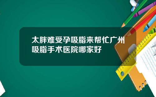 太胖难受孕吸脂来帮忙广州吸脂手术医院哪家好