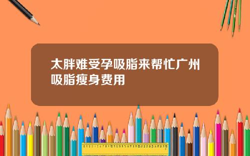 太胖难受孕吸脂来帮忙广州吸脂瘦身费用