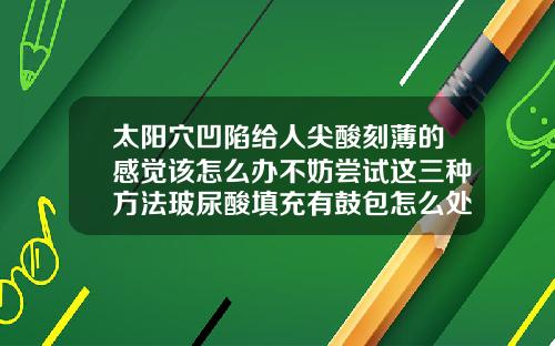 太阳穴凹陷给人尖酸刻薄的感觉该怎么办不妨尝试这三种方法玻尿酸填充有鼓包怎么处理