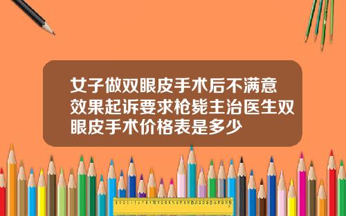 女子做双眼皮手术后不满意效果起诉要求枪毙主治医生双眼皮手术价格表是多少