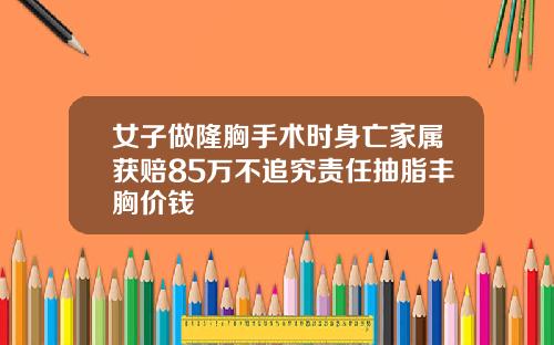 女子做隆胸手术时身亡家属获赔85万不追究责任抽脂丰胸价钱