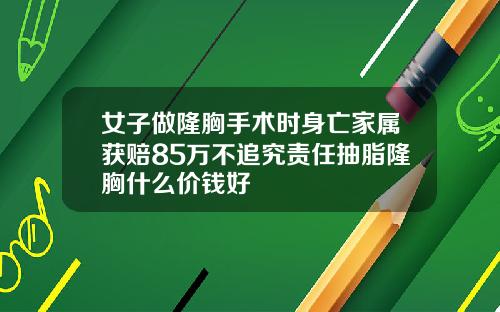 女子做隆胸手术时身亡家属获赔85万不追究责任抽脂隆胸什么价钱好