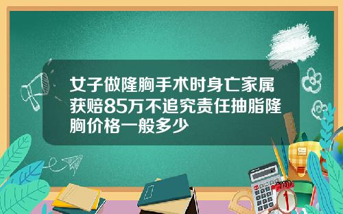 女子做隆胸手术时身亡家属获赔85万不追究责任抽脂隆胸价格一般多少