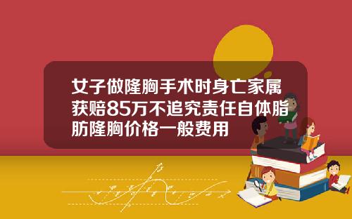 女子做隆胸手术时身亡家属获赔85万不追究责任自体脂肪隆胸价格一般费用