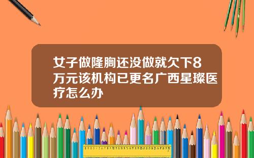 女子做隆胸还没做就欠下8万元该机构已更名广西星璨医疗怎么办