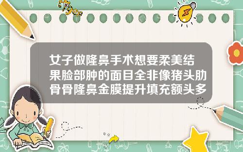 女子做隆鼻手术想要柔美结果脸部肿的面目全非像猪头肋骨骨隆鼻金膜提升填充额头多久消肿