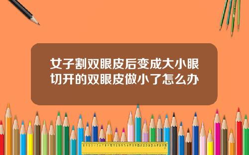 女子割双眼皮后变成大小眼切开的双眼皮做小了怎么办