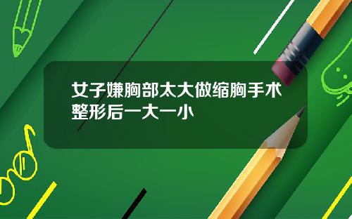 女子嫌胸部太大做缩胸手术整形后一大一小