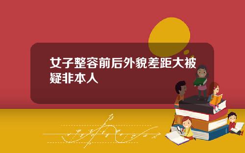 女子整容前后外貌差距大被疑非本人