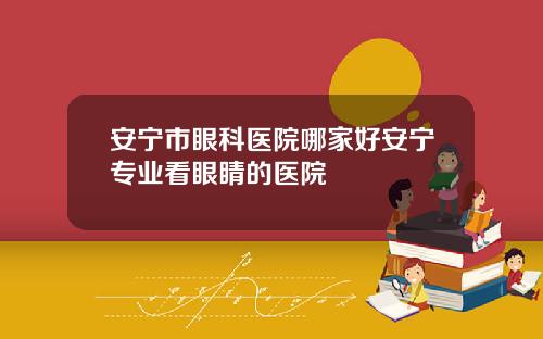 安宁市眼科医院哪家好安宁专业看眼睛的医院