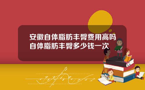 安徽自体脂肪丰臀费用高吗自体脂肪丰臀多少钱一次