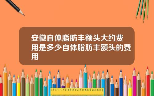 安徽自体脂肪丰额头大约费用是多少自体脂肪丰额头的费用