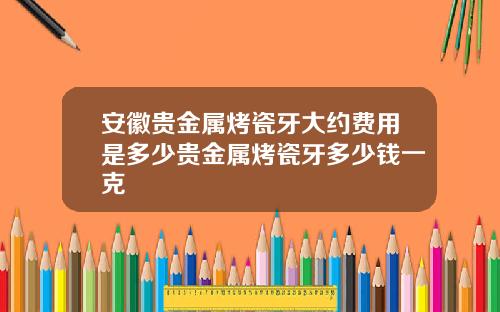安徽贵金属烤瓷牙大约费用是多少贵金属烤瓷牙多少钱一克