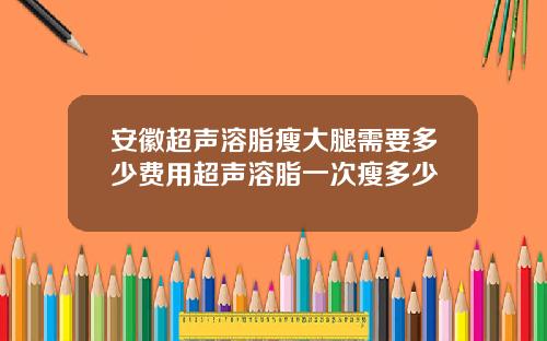 安徽超声溶脂瘦大腿需要多少费用超声溶脂一次瘦多少
