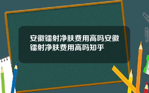 安徽镭射净肤费用高吗安徽镭射净肤费用高吗知乎