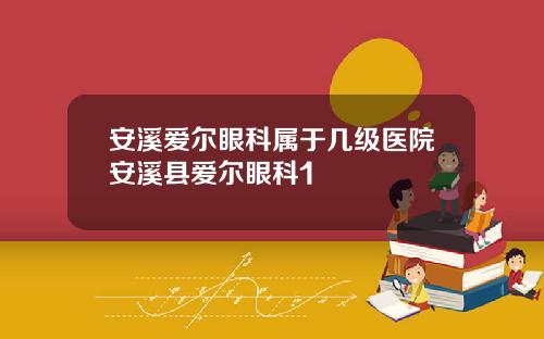 安溪爱尔眼科属于几级医院安溪县爱尔眼科1