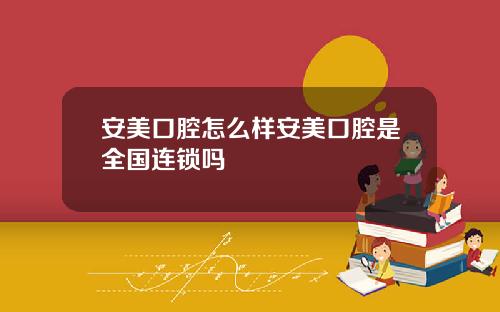 安美口腔怎么样安美口腔是全国连锁吗