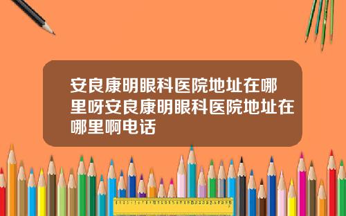安良康明眼科医院地址在哪里呀安良康明眼科医院地址在哪里啊电话