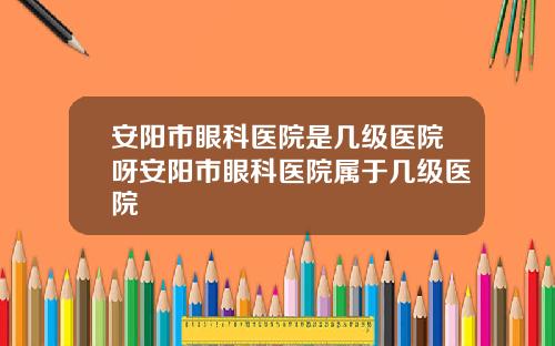 安阳市眼科医院是几级医院呀安阳市眼科医院属于几级医院