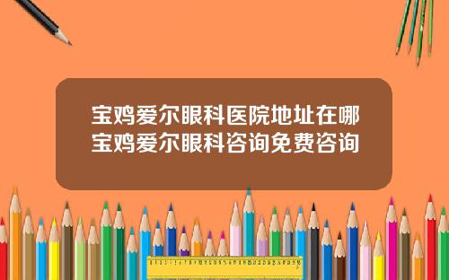 宝鸡爱尔眼科医院地址在哪宝鸡爱尔眼科咨询免费咨询