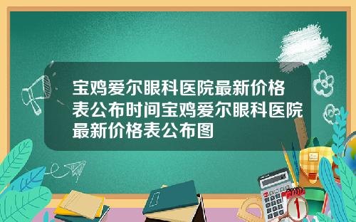宝鸡爱尔眼科医院最新价格表公布时间宝鸡爱尔眼科医院最新价格表公布图