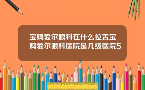 宝鸡爱尔眼科在什么位置宝鸡爱尔眼科医院是几级医院5