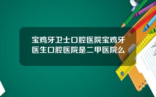 宝鸡牙卫士口腔医院宝鸡牙医生口腔医院是二甲医院么
