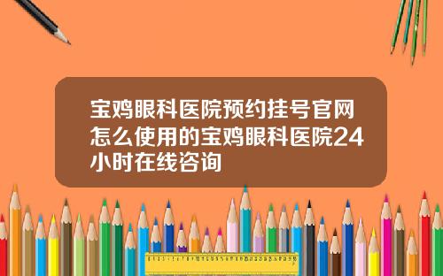 宝鸡眼科医院预约挂号官网怎么使用的宝鸡眼科医院24小时在线咨询