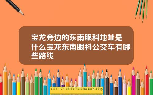 宝龙旁边的东南眼科地址是什么宝龙东南眼科公交车有哪些路线