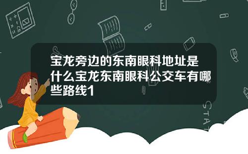 宝龙旁边的东南眼科地址是什么宝龙东南眼科公交车有哪些路线1