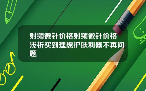 射频微针价格射频微针价格浅析买到理想护肤利器不再问题