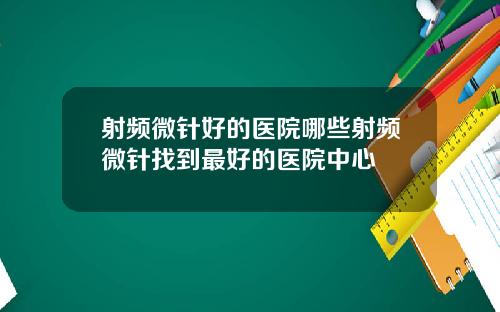 射频微针好的医院哪些射频微针找到最好的医院中心