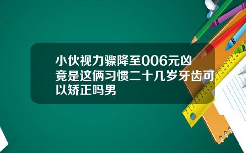 小伙视力骤降至006元凶竟是这俩习惯二十几岁牙齿可以矫正吗男